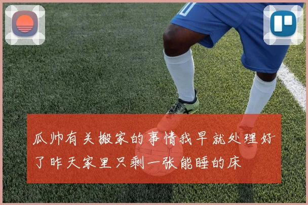瓜帅有关搬家的事情我早就处理好了昨天家里只剩一张能睡的床