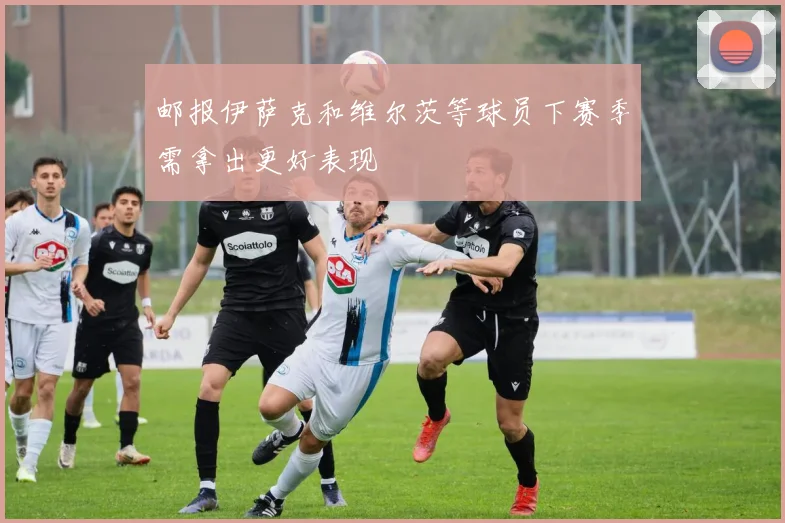 邮报伊萨克和维尔茨等球员下赛季需拿出更好表现