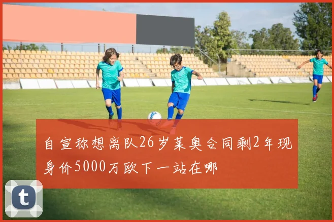 自宣称想离队26岁莱奥合同剩2年现身价5000万欧下一站在哪